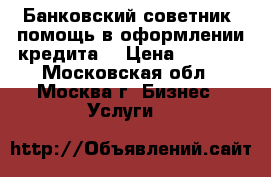 Банковский советник (помощь в оформлении кредита) › Цена ­ 1 500 - Московская обл., Москва г. Бизнес » Услуги   